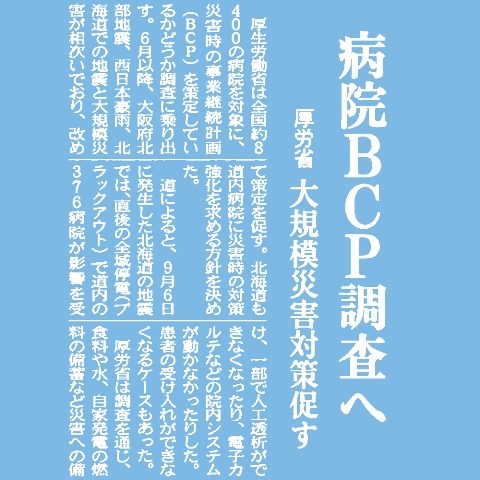厚生労働省は全国約8400の病院を対象に、災害時の事業継続計画(BCP)を策定しているかどうか調査に乗り出す。6月以降、大阪府北部地震、西日本豪雨、北海道での地震と大規模災害が相次いでおり、改めて策定を促す。北海道も道内病院に災害時の対策強化を求める方針を決めた。道によると、9月6日に発生した北海道の地震では、直後の全域停電(ブラックアウト)で道内の376病院が影響を受け、一部で人工透析ができなくなったり、電子カルテなどの院内システムが動かなかったりした。患者の受け入れができなくなるケースもあった。厚労省は調査を通じ、食料や水、自家発電の燃料の備蓄など災害への備えを確認。2019年3月までに結果を取りまとめる。厚労省は災害拠点病院に対して同年3月までにBCPを策定するよう義務付けており、ほかの病院の状況も把握する。道は約千の医療機関を対象に保健所を通じてアンケートを実施。今回のブラックアウトで課題となった事例を集める。その上で、大規模災害時の対応マニュアルでブラックアウトを想定した対策を盛り込むよう指導する。