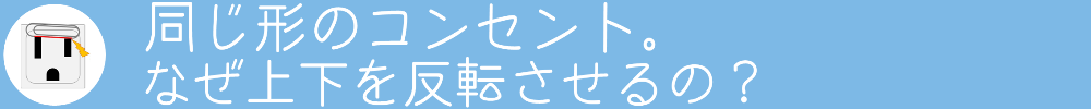 同じ形のコンセント。
なぜ上下を反転させるの？