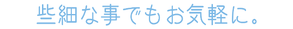 些細なことでもお気軽に。