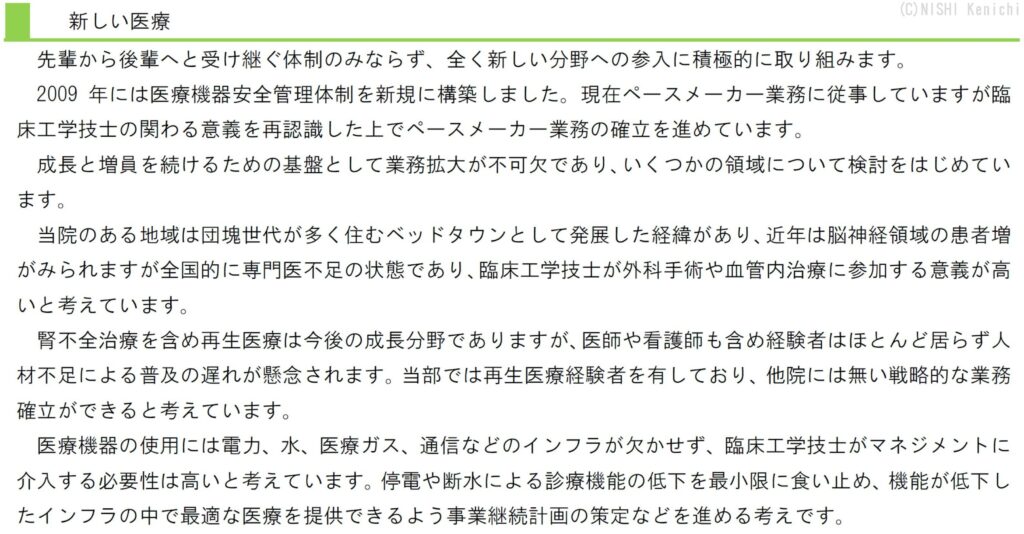 先輩から後輩へと受け継ぐ体制のみならず、全く新しい分野への参入に積極的に取り組みます。
2009年には医療機器安全管理体制を新規に構築しました。現在ペースメーカー業務に従事していますが臨床工学技士の関わる意義を再認識した上でペースメーカー業務の確立を進めています。
成長と増員を続けるための基盤として業務拡大が不可欠であり、いくつかの領域について検討をはじめています。
当院のある地域は団塊世代が多く住むベッドタウンとして発展した経緯があり、近年は脳神経領域の患者増がみられますが全国的に専門医不足の状態であり、臨床工学技士が外科手術や血管内治療に参加する意義が高いと考えています。
腎不全治療を含め再生医療は今後の成長分野でありますが、医師や看護師も含め経験者はほとんど居らず人材不足による普及の遅れが懸念されます。当部では再生医療経験者を有しており、他院には無い戦略的な業務確立ができると考えています。
医療機器の使用には電力、水、医療ガス、通信などのインフラが欠かせず、臨床工学技士がマネジメントに介入する必要性は高いと考えています。停電や断水による診療機能の低下を最小限に食い止め、機能が低下したインフラの中で最適な医療を提供できるよう事業継続計画の策定などを進める考えです。
