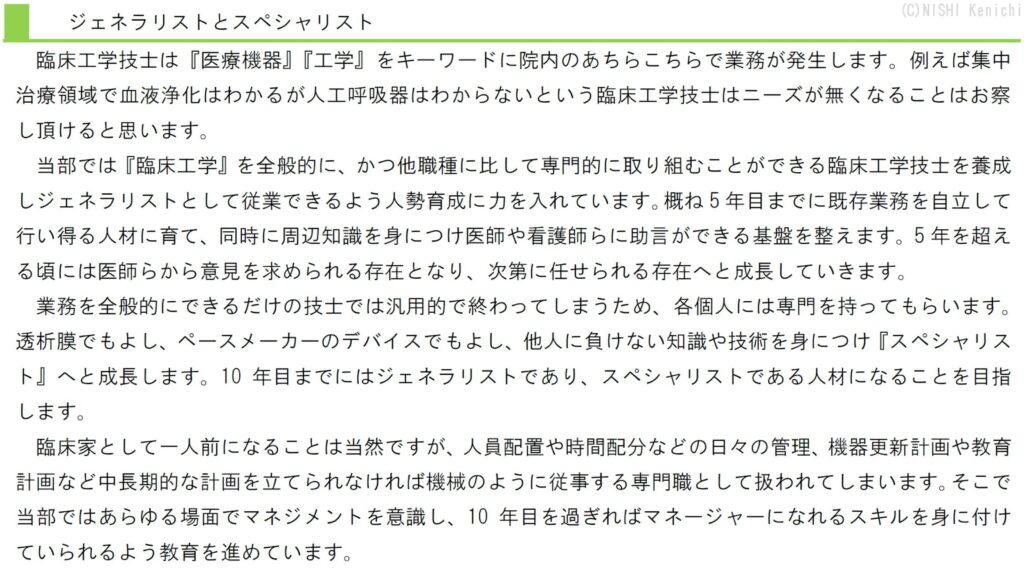 臨床工学技士は『医療機器』『工学』をキーワードに院内のあちらこちらで業務が発生します。例えば集中治療領域で血液浄化はわかるが人工呼吸器はわからないという臨床工学技士はニーズが無くなることはお察し頂けると思います。
当部では『臨床工学』を全般的に、かつ他職種に比して専門的に取り組むことができる臨床工学技士を養成しジェネラリストとして従業できるよう人勢育成に力を入れています。概ね5年目までに既存業務を自立して行い得る人材に育て、同時に周辺知識を身につけ医師や看護師らに助言ができる基盤を整えます。5年を超える頃には医師らから意見を求められる存在となり、次第に任せられる存在へと成長していきます。
業務を全般的にできるだけの技士では汎用的で終わってしまうため、各個人には専門を持ってもらいます。透析膜でもよし、ペースメーカーのデバイスでもよし、他人に負けない知識や技術を身につけ『スペシャリスト』へと成長します。10年目までにはジェネラリストであり、スペシャリストである人材になることを目指します。
臨床家として一人前になることは当然ですが、人員配置や時間配分などの日々の管理、機器更新計画や教育計画など中長期的な計画を立てられなければ機械のように従事する専門職として扱われてしまいます。そこで当部ではあらゆる場面でマネジメントを意識し、10年目を過ぎればマネージャーになれるスキルを身に付けていられるよう教育を進めています。
