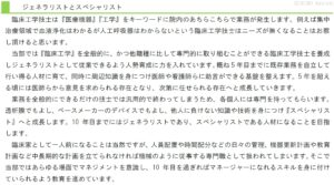 臨床工学技士は『医療機器』『工学』をキーワードに院内のあちらこちらで業務が発生します。例えば集中治療領域で血液浄化はわかるが人工呼吸器はわからないという臨床工学技士はニーズが無くなることはお察し頂けると思います。 当部では『臨床工学』を全般的に、かつ他職種に比して専門的に取り組むことができる臨床工学技士を養成しジェネラリストとして従業できるよう人勢育成に力を入れています。概ね5年目までに既存業務を自立して行い得る人材に育て、同時に周辺知識を身につけ医師や看護師らに助言ができる基盤を整えます。5年を超える頃には医師らから意見を求められる存在となり、次第に任せられる存在へと成長していきます。 業務を全般的にできるだけの技士では汎用的で終わってしまうため、各個人には専門を持ってもらいます。透析膜でもよし、ペースメーカーのデバイスでもよし、他人に負けない知識や技術を身につけ『スペシャリスト』へと成長します。10年目までにはジェネラリストであり、スペシャリストである人材になることを目指します。 臨床家として一人前になることは当然ですが、人員配置や時間配分などの日々の管理、機器更新計画や教育計画など中長期的な計画を立てられなければ機械のように従事する専門職として扱われてしまいます。そこで当部ではあらゆる場面でマネジメントを意識し、10年目を過ぎればマネージャーになれるスキルを身に付けていられるよう教育を進めています。