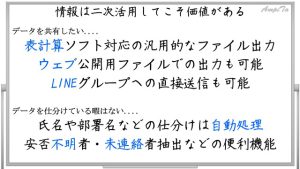 情報は二次活用してこそ価値がある。表計算ソフト対応の汎用的なファイル出力。ウェブ公開用ファイルでの出力も可能。LINEグループへの直接送信も可能。氏名や部署名などの仕分けは自動処理。安否不明者・未連絡者抽出などの便利機能