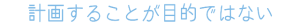 計画することが目的ではない