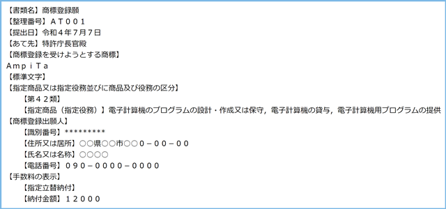 【書類名】商標登録願
【整理番号】ＡＴ００１
【提出日】令和４年７月７日
【あて先】特許庁長官殿
【商標登録を受けようとする商標】
ＡｍｐｉＴａ
【標準文字】
【指定商品又は指定役務並びに商品及び役務の区分】
　　【第４２類】
　　【指定商品（指定役務）】電子計算機のプログラムの設計・作成又は保守，電子計算機の貸与，電子計算機用プログラムの提供
【商標登録出願人】
　　【識別番号】*********
　　【住所又は居所】○○県○○市○○０－００－００
　　【氏名又は名称】○○○○
　　【電話番号】０９０－００００－００００
【手数料の表示】
　　【指定立替納付】
　　【納付金額】１２０００