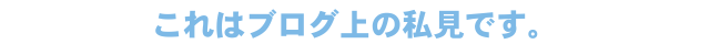 これはブログ上の私見です。